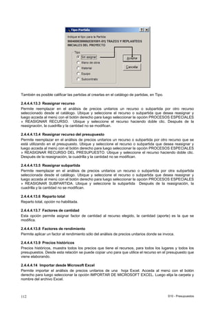 S10 - Presupuestos112
También es posible calificar las partidas al crearlas en el catálogo de partidas, en Tipo.
2.4.4.4.13.3 Reasignar recurso
Permite reemplazar en el análisis de precios unitarios un recurso o subpartida por otro recurso
seleccionado desde el catálogo. Ubique y seleccione el recurso o subpartida que desea reasignar y
luego acceda al menú con el botón derecho para luego seleccionar la opción PROCESOS ESPECIALES
» REASIGNAR RECURSO. Ubique y seleccione el recurso haciendo doble clic. Después de la
reasignación, la cuadrilla y la cantidad no se modifican.
2.4.4.4.13.4 Reasignar recurso del presupuesto
Permite reemplazar en el análisis de precios unitarios un recurso o subpartida por otro recurso que se
está utilizando en el presupuesto. Ubique y seleccione el recurso o subpartida que desea reasignar y
luego acceda al menú con el botón derecho para luego seleccionar la opción PROCESOS ESPECIALES
» REASIGNAR RECURSO DEL PRESUPUESTO. Ubique y seleccione el recurso haciendo doble clic.
Después de la reasignación, la cuadrilla y la cantidad no se modifican.
2.4.4.4.13.5 Reasignar subpartida
Permite reemplazar en el análisis de precios unitarios un recurso o subpartida por otra subpartida
seleccionada desde el catálogo. Ubique y seleccione el recurso o subpartida que desea reasignar y
luego acceda al menú con el botón derecho para luego seleccionar la opción PROCESOS ESPECIALES
» REASIGNAR SUBPARTIDA. Ubique y seleccione la subpartida Después de la reasignación, la
cuadrilla y la cantidad no se modifican.
2.4.4.4.13.6 Reparto total
Reparto total, opción no habilitada.
2.4.4.4.13.7 Factores de cantidad
Esta opción permite asignar factor de cantidad al recurso elegido, la cantidad (aporte) es la que se
modifica.
2.4.4.4.13.8 Factores de rendimiento
Permite aplicar un factor al rendimiento sólo del análisis de precios unitarios donde se invoca.
2.4.4.4.13.9 Precios históricos
Precios históricos, muestra todos los precios que tiene el recursos, para todos los lugares y todos los
presupuestos. Desde esta relación se puede copiar uno para que utilice el recurso en el presupuesto que
viene elaborando.
2.4.4.4.14 Importar desde Microsoft Excel
Permite importar el análisis de precios unitarios de una hoja Excel. Acceda al menú con el botón
derecho para luego seleccionar la opción IMPORTAR DE MICROSOFT EXCEL. Luego elija la carpeta y
nombre del archivo Excel.
 