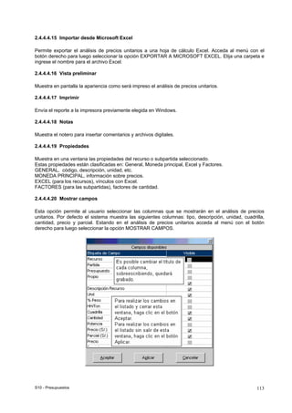 S10 - Presupuestos 113
2.4.4.4.15 Importar desde Microsoft Excel
Permite exportar el análisis de precios unitarios a una hoja de cálculo Excel. Acceda al menú con el
botón derecho para luego seleccionar la opción EXPORTAR A MICROSOFT EXCEL. Elija una carpeta e
ingrese el nombre para el archivo Excel.
2.4.4.4.16 Vista preliminar
Muestra en pantalla la apariencia como será impreso el análisis de precios unitarios.
2.4.4.4.17 Imprimir
Envía el reporte a la impresora previamente elegida en Windows.
2.4.4.4.18 Notas
Muestra el notero para insertar comentarios y archivos digitales.
2.4.4.4.19 Propiedades
Muestra en una ventana las propiedades del recurso o subpartida seleccionado.
Estas propiedades están clasificadas en: General, Moneda principal, Excel y Factores.
GENERAL, código, descripción, unidad, etc.
MONEDA PRINCIPAL, información sobre precios.
EXCEL (para los recursos), vínculos con Excel.
FACTORES (para las subpartidas), factores de cantidad.
2.4.4.4.20 Mostrar campos
Esta opción permite al usuario seleccionar las columnas que se mostrarán en el análisis de precios
unitarios. Por defecto el sistema muestra las siguientes columnas: tipo, descripción, unidad, cuadrilla,
cantidad, precio y parcial. Estando en el análisis de precios unitarios acceda al menú con el botón
derecho para luego seleccionar la opción MOSTRAR CAMPOS.
 