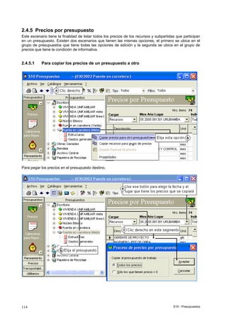 S10 - Presupuestos114
2.4.5 Precios por presupuesto
Este escenario tiene la finalidad de listar todos los precios de los recursos y subpartidas que participan
en un presupuesto. Existen dos escenarios que tienen las mismas opciones, el primero se ubica en el
grupo de presupuestos que tiene todas las opciones de edición y la segunda se ubica en el grupo de
precios que tiene la condición de informativa.
2.4.5.1 Para copiar los precios de un presupuesto a otro
Para pegar los precios en el presupuesto destino,
 