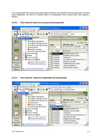 S10 - Presupuestos 115
Sí un presupuesto tiene precios para otros lugares y fechas, para copiarlos al presupuesto que a la fecha
viene elaborando, (el menú es mostrado sólo sí el presupuesto tiene precios para otros lugares y
fechas.)
2.4.5.2 Para imprimir todos los recursos del presupuesto
2.4.5.3 Para imprimir todas las subpartidas del presupuesto
 
