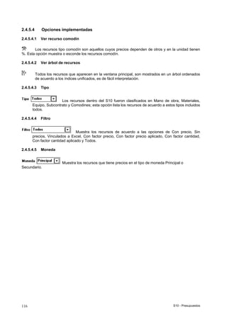 S10 - Presupuestos116
2.4.5.4 Opciones implementadas
2.4.5.4.1 Ver recurso comodín
Los recursos tipo comodín son aquellos cuyos precios dependen de otros y en la unidad tienen
%. Esta opción muestra o esconde los recursos comodín.
2.4.5.4.2 Ver árbol de recursos
Todos los recursos que aparecen en la ventana principal, son mostrados en un árbol ordenados
de acuerdo a los índices unificados, es de fácil interpretación.
2.4.5.4.3 Tipo
Los recursos dentro del S10 fueron clasificados en Mano de obra, Materiales,
Equipo, Subcontrato y Comodines; esta opción lista los recursos de acuerdo a estos tipos incluidos
todos.
2.4.5.4.4 Filtro
Muestra los recursos de acuerdo a las opciones de Con precio, Sin
precios, Vinculados a Excel, Con factor precio, Con factor precio aplicado, Con factor cantidad,
Con factor cantidad aplicado y Todos.
2.4.5.4.5 Moneda
Muestra los recursos que tiene precios en el tipo de moneda Principal o
Secundario.
 