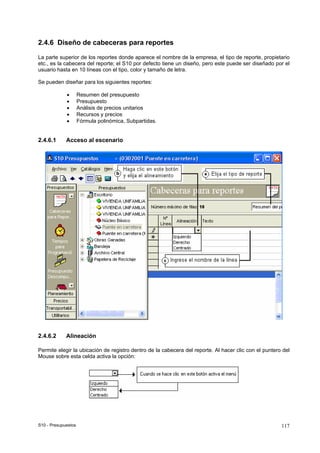 S10 - Presupuestos 117
2.4.6 Diseño de cabeceras para reportes
La parte superior de los reportes donde aparece el nombre de la empresa, el tipo de reporte, propietario
etc., es la cabecera del reporte; el S10 por defecto tiene un diseño, pero este puede ser diseñado por el
usuario hasta en 10 líneas con el tipo, color y tamaño de letra.
Se pueden diseñar para los siguientes reportes:
• Resumen del presupuesto
• Presupuesto
• Análisis de precios unitarios
• Recursos y precios
• Fórmula polinómica, Subpartidas.
2.4.6.1 Acceso al escenario
2.4.6.2 Alineación
Permite elegir la ubicación de registro dentro de la cabecera del reporte. Al hacer clic con el puntero del
Mouse sobre esta celda activa la opción:
 