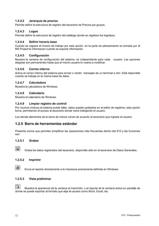 S10 - Presupuestos12
1.2.4.2 Jerarquía de precios
Permite definir la estructura de registro del escenario de Precios por grupos.
1.2.4.3 Logos
Permite definir la estructura de registro del catálogo donde se registran los logotipos.
1.2.4.4 Definir horario base
Cuando se registra el horario de trabajo por esta opción, en la parte de planeamiento es tomada por el
MS Project la información cuando se exporta información.
1.2.4.5 Configuración
Muestra la ventana de configuración del sistema, es independiente para cada usuario. Las opciones
elegidas son permanentes hasta que el mismo usuario lo vuelva a modificar.
1.2.4.6 Correo interno
Activa el correo interno del sistema para enviar o recibir mensajes de un terminal a otro. Está disponible
cuando se trabaja en la misma base de datos.
1.2.4.7 Calculadora
Muestra la calculadora de Windows.
1.2.4.8 Calendario
Muestra el calendario de Windows.
1.2.4.9 Limpiar registro de control
Por muchos motivos el sistema puede fallar, estos quedan grabados en el editor de registros; esta opción
borra, permitiendo el acceso al escenario donde viene trabajando el usuario.
Los demás elementos de la barra de menús varían de acuerdo al escenario que ingrese el usuario.
1.2.5 Barra de herramientas estándar
Presenta iconos que permiten simplificar las operaciones más frecuentes dentro del S10 y las funciones
son:
1.2.5.1 Grabar
Graba los datos registrados del escenario, disponible sólo en el escenario de Datos Generales.
1.2.5.2 Imprimir
Envía el reporte directamente a la impresora previamente definida en Windows.
1.2.5.3 Vista preliminar
Muestra la apariencia de la ventana al imprimirlo, o el reporte de la ventana activa en pantalla de
donde se puede exportar al formato que elija el usuario como Word, Excel, etc.
 