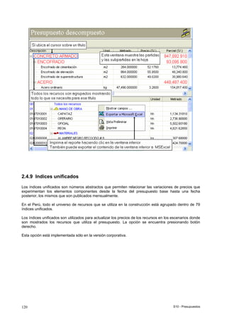 S10 - Presupuestos120
2.4.9 Indices unificados
Los índices unificados son números abstractos que permiten relacionar las variaciones de precios que
experimentan los elementos componentes desde la fecha del presupuesto base hasta una fecha
posterior, los mismos que son publicados mensualmente.
En el Perú, todo el universo de recursos que se utiliza en la construcción está agrupado dentro de 79
índices unificados.
Los índices unificados son utilizados para actualizar los precios de los recursos en los escenarios donde
son mostrados los recursos que utiliza el presupuesto. La opción se encuentra presionando botón
derecho.
Esta opción está implementada sólo en la versión corporativa.
 