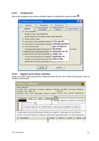 S10 - Presupuestos 121
2.4.9.1 Configuración
Para iniciar el registro de los índices unificados ingrese a configuración usando el botón
2.4.9.2 Registro de los índices unificados
Luego, en el Árbol elija el presupuesto. Ingrese los datos del año, mes, número de resolución, como se
muestra a continuación:
 