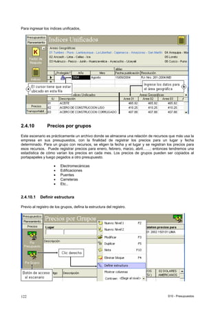 S10 - Presupuestos122
Para ingresar los índices unificados,
2.4.10 Precios por grupos
Este escenario es prácticamente un archivo donde se almacena una relación de recursos que más usa la
empresa en sus presupuestos, con la finalidad de registrar los precios para un lugar y fecha
determinado. Para un grupo con recursos, se eligen la fecha y el lugar y se registran los precios para
esos recursos. Puede registrar precios para enero, febrero, marzo, abril……; entonces tendremos una
estadística de cómo varían los precios en cada mes. Los precios de grupos pueden ser copiados al
portapapeles y luego pegados a otro presupuesto.
• Electromecánicas
• Edificaciones
• Puentes
• Carreteras
• Etc.,
2.4.10.1 Definir estructura
Previo al registro de los grupos, defina la estructura del registro.
 
