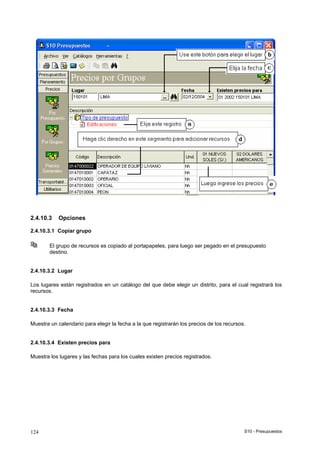 S10 - Presupuestos124
2.4.10.3 Opciones
2.4.10.3.1 Copiar grupo
El grupo de recursos es copiado al portapapeles, para luego ser pegado en el presupuesto
destino.
2.4.10.3.2 Lugar
Los lugares están registrados en un catálogo del que debe elegir un distrito, para el cual registrará los
recursos.
2.4.10.3.3 Fecha
Muestra un calendario para elegir la fecha a la que registrarán los precios de los recursos.
2.4.10.3.4 Existen precios para
Muestra los lugares y las fechas para los cuales existen precios registrados.
 