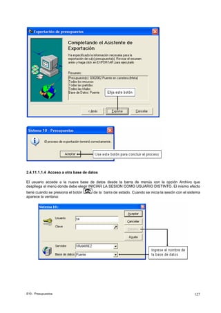 S10 - Presupuestos 127
2.4.11.1.1.4 Acceso a otra base de datos
El usuario accede a la nueva base de datos desde la barra de menús con la opción Archivo que
despliega el menú donde debe elegir INICIAR LA SESION COMO USUARIO DISTINTO. El mismo efecto
tiene cuando se presiona el botón de la barra de estado. Cuando se inicia la sesión con el sistema
aparece la ventana:
 