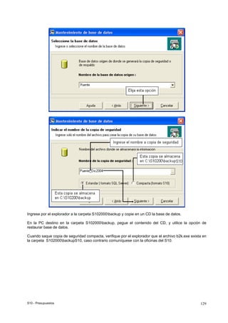 S10 - Presupuestos 129
Ingrese por el explorador a la carpeta S102000backup y copie en un CD la base de datos.
En la PC destino en la carpeta S102000backup, pegue el contenido del CD, y utilice la opción de
restaurar base de datos.
Cuando saque copia de seguridad compacta, verifique por el explorador que el archivo b2k.exe exista en
la carpeta S102000backupS10, caso contrario comuníquese con la oficinas del S10.
 