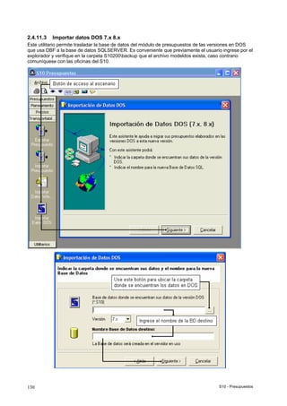 S10 - Presupuestos130
2.4.11.3 Importar datos DOS 7.x 8.x
Este utilitario permite trasladar la base de datos del módulo de presupuestos de las versiones en DOS
que usa DBF a la base de datos SQLSERVER. Es conveniente que previamente el usuario ingrese por el
explorador y verifique en la carpeta S10200backup que el archivo modeldos exista, caso contrario
comuníquese con las oficinas del S10.
 