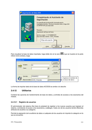 S10 - Presupuestos 131
Para visualizar la base de datos importada, haga doble clic en la cara que se muestra en la parte
inferior de la ventana, luego
La forma de importar datos de la base de datos ACCESS es similar a lo descrito
2.4.12 Utilitarios
Contiene las opciones de mantenimiento de base de datos y controles de accesos a los escenarios del
módulo.
2.4.12.1 Registro de usuarios
El administrador del sistema (Sa) tiene la potestad de registrar a los nuevos usuarios que ingresen al
sistema, controlando el acceso a los escenarios y catálogos. Cada uno de los usuarios tendrá diferentes
atributos de acuerdo a su categoría.
Permite la asignación de la auditoria de datos a cualquiera de los usuarios sin importar la categoría en la
que se encuentre.
 