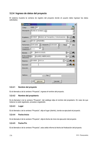 S10 - Presupuestos136
3.2.4 Ingreso de datos del proyecto
El sistema muestra la ventana de registro del proyecto donde el usuario debe ingresar los datos
solicitados:
3.2.4.1 Nombre del proyecto
Es la llamada a de la ventana “Proyecto”, ingrese el nombre del proyecto.
3.2.4.2 Nombre del propietario
Es la llamada b de la ventana “Proyecto”, del catálogo elija el nombre del propietario. En caso de que
todavía no esté registrado, proceda a registrarlo.
3.2.4.3 Lugar
Es la llamada c de la ventana “Proyecto”, elija el lugar (distrito), donde se ejecutará el proyecto.
3.2.4.4 Fecha Inicio
Es la llamada d de la ventana “Proyecto”, elija la fecha de inicio de ejecución del proyecto.
3.2.4.5 Fecha Fin
Es la llamada e de la ventana “Proyecto”, esta celda informa la fecha de finalización del proyecto.
 
