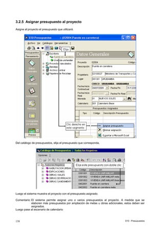 S10 - Presupuestos138
3.2.5 Asignar presupuesto al proyecto
Asigne al proyecto el presupuesto que utilizará.
Del catálogo de presupuestos, elija el presupuesto que corresponda,
Luego el sistema muestra el proyecto con el presupuesto asignado.
Comentario: El sistema permite asignar uno o varios presupuestos al proyecto. A medida que se
elaboren más presupuestos por ampliación de metas u obras adicionales, estos deben ser
asignados.
Luego pase al escenario de calendario
 