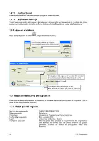 S10 - Presupuestos14
1.2.7.4 Archivo Central
Esta carpeta almacena los presupuestos que ya no serán utilizados.
1.2.7.5 Papelera de Reciclaje
Todos los presupuestos eliminados o borrados son almacenados en la papelera de reciclaje, de donde
pueden ser restaurados ó borrados en forma definitiva. Existe la opción de vaciar toda la papelera.
1.2.8 Acceso al sistema
Haga doble clic sobre el botón , luego el sistema muestra,
1.3 Registro del nuevo presupuesto
Para mostrar el uso del programa se desarrolla la forma de elaborar el presupuesto de un puente (sólo la
parte de las estructuras de concreto.)
1.3.1 Datos para el registro
Nombre del presupuesto: PUENTE EN CARRETERA
Subpresupuesto Estructuras
Propietario: Ministerio de Transportes y Comunicaciones.
Fecha del presupuesto: 3 de enero de 2005
Lugar: Urubamba- Urubamba - Cusco
Tiempo de ejecución 180 días (este dato obedece al requerimiento del propietario y
será tomado en cuenta para el cálculo analítico de gastos
generales. Cuando se realice el presupuesto meta será
ajustado).
 