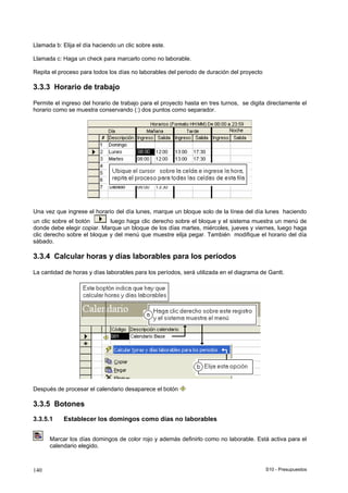 S10 - Presupuestos140
Llamada b: Elija el día haciendo un clic sobre este.
Llamada c: Haga un check para marcarlo como no laborable.
Repita el proceso para todos los días no laborables del periodo de duración del proyecto
3.3.3 Horario de trabajo
Permite el ingreso del horario de trabajo para el proyecto hasta en tres turnos, se digita directamente el
horario como se muestra conservando (:) dos puntos como separador.
Una vez que ingrese el horario del día lunes, marque un bloque solo de la línea del día lunes haciendo
un clic sobre el botón luego haga clic derecho sobre el bloque y el sistema muestra un menú de
donde debe elegir copiar. Marque un bloque de los días martes, miércoles, jueves y viernes, luego haga
clic derecho sobre el bloque y del menú que muestre elija pegar. También modifique el horario del día
sábado.
3.3.4 Calcular horas y días laborables para los períodos
La cantidad de horas y días laborables para los períodos, será utilizada en el diagrama de Gantt.
Después de procesar el calendario desaparece el botón
3.3.5 Botones
3.3.5.1 Establecer los domingos como días no laborables
Marcar los días domingos de color rojo y además definirlo como no laborable. Está activa para el
calendario elegido.
 