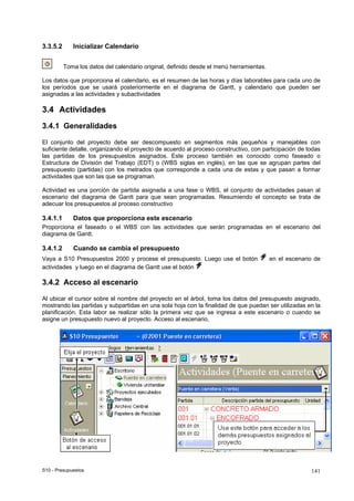 S10 - Presupuestos 141
3.3.5.2 Inicializar Calendario
Toma los datos del calendario original, definido desde el menú herramientas.
Los datos que proporciona el calendario, es el resumen de las horas y días laborables para cada uno de
los períodos que se usará posteriormente en el diagrama de Gantt, y calendario que pueden ser
asignadas a las actividades y subactividades
3.4 Actividades
3.4.1 Generalidades
El conjunto del proyecto debe ser descompuesto en segmentos más pequeños y manejables con
suficiente detalle, organizando el proyecto de acuerdo al proceso constructivo, con participación de todas
las partidas de los presupuestos asignados. Este proceso también es conocido como faseado o
Estructura de División del Trabajo (EDT) o (WBS siglas en inglés), en las que se agrupan partes del
presupuesto (partidas) con los metrados que corresponde a cada una de estas y que pasan a formar
actividades que son las que se programan.
Actividad es una porción de partida asignada a una fase o WBS, el conjunto de actividades pasan al
escenario del diagrama de Gantt para que sean programadas. Resumiendo el concepto se trata de
adecuar los presupuestos al proceso constructivo
3.4.1.1 Datos que proporciona este escenario
Proporciona el faseado o el WBS con las actividades que serán programadas en el escenario del
diagrama de Gantt.
3.4.1.2 Cuando se cambia el presupuesto
Vaya a S10 Presupuestos 2000 y procese el presupuesto. Luego use el botón en el escenario de
actividades y luego en el diagrama de Gantt use el botón
3.4.2 Acceso al escenario
Al ubicar el cursor sobre el nombre del proyecto en el árbol, toma los datos del presupuesto asignado,
mostrando las partidas y subpartidas en una sola hoja con la finalidad de que puedan ser utilizadas en la
planificación. Esta labor se realizar sólo la primera vez que se ingresa a este escenario o cuando se
asigne un presupuesto nuevo al proyecto. Acceso al escenario,
 