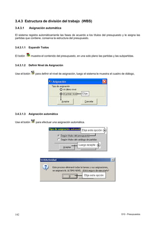 S10 - Presupuestos142
3.4.3 Estructura de división del trabajo (WBS)
3.4.3.1 Asignación automática
El sistema registra automáticamente las fases de acuerdo a los títulos del presupuesto y le asigna las
partidas que contiene, conserva la estructura del presupuesto.
3.4.3.1.1 Expandir Todos
El botón muestra el contenido del presupuesto, en una solo plano las partidas y las subpartidas.
3.4.3.1.2 Definir Nivel de Asignación
Use el botón para definir el nivel de asignación, luego el sistema le muestra el cuadro de diálogo,
3.4.3.1.3 Asignación automática
Use el botón para efectuar una asignación automática.
 