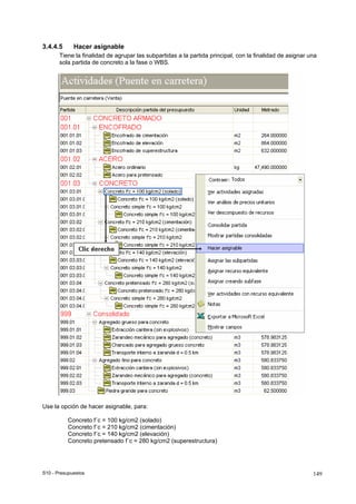 S10 - Presupuestos 149
3.4.4.5 Hacer asignable
Tiene la finalidad de agrupar las subpartidas a la partida principal, con la finalidad de asignar una
sola partida de concreto a la fase o WBS.
Use la opción de hacer asignable, para:
Concreto f´c = 100 kg/cm2 (solado)
Concreto f´c = 210 kg/cm2 (cimentación)
Concreto f´c = 140 kg/cm2 (elevación)
Concreto pretensado f´c = 280 kg/cm2 (superestructura)
 