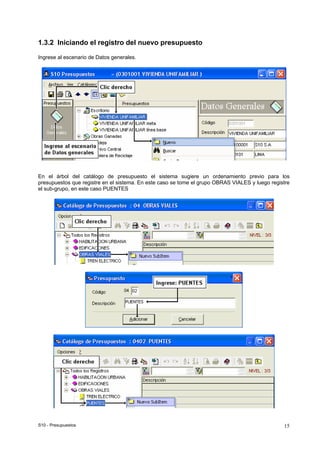 S10 - Presupuestos 15
1.3.2 Iniciando el registro del nuevo presupuesto
Ingrese al escenario de Datos generales.
En el árbol del catálogo de presupuesto el sistema sugiere un ordenamiento previo para los
presupuestos que registre en el sistema. En este caso se tome el grupo OBRAS VIALES y luego registre
el sub-grupo, en este caso PUENTES
 