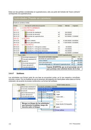 S10 - Presupuestos152
Estas son las partidas consideradas en superestructura, sólo una parte del metrado del “Acero ordinario”
corresponde a la superestructura.
3.4.4.7 Subfases
Las actividades que forman parte de una fase se encuentran juntas, en lo que respecta a encofrado,
concreto y acero. Con la finalidad de que al escenario del diagrama de Gantt pasen estos datos en forma
ordenada y de acuerdo al proceso constructivo; se forman las subfases.
 