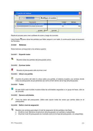 S10 - Presupuestos 153
Repita el proceso para crear subfases de acero y luego de concreto.
Use el botón para ubicar las partidas que faltan asignar o con saldo. A continuación pase al escenario
de Períodos.
3.4.4.8 Botones
Estos botones corresponden a la ventana superior.
3.4.4.8.1 Expandir todos
Muestra todas las partidas del presupuesto activo.
3.4.4.8.2 Contraer todos
Muestra el presupuesto sólo al primer nivel
3.4.4.8.3 Ubicar una partida
Cuando el puntero del ratón lo ubica sobre una partida, el sistema muestra una ventana donde
indica al presupuesto al que pertenece así como el ítem dentro de la hoja del presupuesto.
3.4.4.8.4 Todos
Sí este botón está hundido muestra todas las actividades asignadas a un grupo de fases, sólo es
de consulta.
3.4.4.8.5 Generar actividades
Toma los datos del presupuesto. Utilice esta opción todas las veces que cambie datos en el
presupuesto.
3.4.4.8.6 Definir nivel de asignación
Muestra una ventana para elegir el nivel de asignación de las partidas a las fases.
• Al último nivel: Mantiene la estructura del presupuesto con partidas y subpartidas.
• Al primer nivel: El presupuesto es mostrado como en la hoja del presupuesto, sin subpartidas.
 