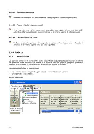 S10 - Presupuestos154
3.4.4.8.7 Asignación automática
Genera automáticamente una estructura en las fases y asigna las partidas del presupuesto.
3.4.4.8.8 Asigna sólo el presupuesto actual
Sí el proyecto tiene varios presupuestos asignados, esta opción efectúa una asignación
automática del presupuesto activo (que es mostrado en la ventana superior de este escenario).
3.4.4.8.9 Ubicar actividad con saldo
Verifica que todas las partidas estén asignadas a las fases. Para efectuar esta verificación el
contenido de la ventana superior tiene que estar expandida.
3.4.5 Períodos
3.4.5.1 Generalidades
Los periodos son lapsos de tiempo en los cuales se planifica la ejecución de las actividades y el sistema
los genera en forma automática de acuerdo a la fecha de inicio del proyecto y el plazo que fueron
definidos en el escenario de datos generales al momento de registrar el proyecto.
Labores que se efectúan en este escenario
• Hacer visibles o esconder periodos, para los escenarios donde sean requeridos.
• Crear periodos personalizados.
Acceso al escenario
 