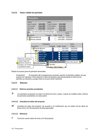 S10 - Presupuestos 155
3.4.5.2 Hacer visible los períodos
Repita el proceso para los periodos semanales,
Comentario: El escenario del cronograma por periodos soporta 15 periodos visibles, los que
pueden ser impresos. Para imprimir el resto de periodos quite previamente el check de los
periodos ya impresos y ponga check a los que recién imprimirá.
3.4.5.3 Botones
3.4.5.3.1 Eliminar períodos excedentes
Los períodos se generan en base a la fecha de inicio y plazo, cuando se modifica estos, elimine
los períodos excedentes con esta opción.
3.4.5.3.2 Actualiza los datos del proyecto
Actualiza los datos del proyecto, de acuerdo a la modificación que se realice de los datos de
fecha inicio y fin del escenario de datos generales.
3.4.5.3.3 Refrescar
Toma los nuevos datos de inicio y fin del proyecto.
 