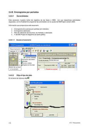 S10 - Presupuestos156
3.4.6 Cronograma por períodos
3.4.6.1 Generalidades
Este escenario muestra todos los registros de las fases o WBS con sus respectivas actividades
asignadas, con la finalidad de programar las actividades con la ayuda del MSProject versión 2003.
Información que proporciona este escenario:
• Cronograma de avances por partidas (en metrado).
• Cronograma valorizado.
• Plan de utilización de recursos, en metrado y valorizado.
• Y del MS Project el diagrama de Gantt gráfico.
3.4.6.1.1 Acceso al escenario
3.4.6.2 Elija el tipo de dato
En la barra de botones elija :
 