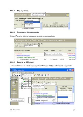 S10 - Presupuestos 157
3.4.6.3 Elija el período
3.4.6.4 Tomar datos del presupuesto
El botón toma los datos del presupuesto teniendo en cuenta las fases.
3.4.6.5 Exportar al MS Project
Las fases o WBS con las actividades se exporta al MS Project 2003 con la finalidad de programarlas.
 