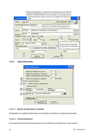 S10 - Presupuestos16
1.3.2.1 Datos Adicionales
1.3.2.1.1 Número de decimales en metrados
Es aplicable a la cantidad de decimales en los metrados mostrados en la hoja del presupuesto.
1.3.2.1.2 Fórmula polinómica
En el escenario de la hoja del presupuesto, los iconos (libritos) en el árbol tienen varios colores.
 