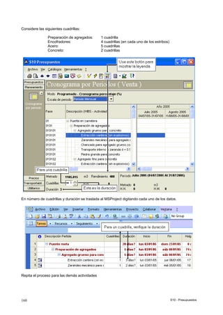 S10 - Presupuestos160
Considere las siguientes cuadrillas:
Preparación de agregados: 1 cuadrilla
Encofradores: 4 cuadrillas (en cada uno de los estribos)
Acero: 5 cuadrillas
Concreto: 2 cuadrillas
En número de cuadrillas y duración se traslada al MSProject digitando cada uno de los datos.
Repita el proceso para las demás actividades
 