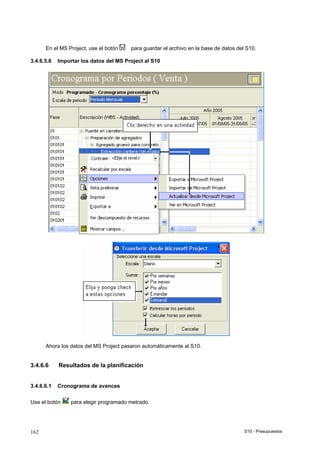 S10 - Presupuestos162
En el MS Project, use el botón para guardar el archivo en la base de datos del S10.
3.4.6.5.6 Importar los datos del MS Project al S10
Ahora los datos del MS Project pasaron automáticamente al S10.
3.4.6.6 Resultados de la planificación
3.4.6.6.1 Cronograma de avances
Use el botón para elegir programado metrado.
 