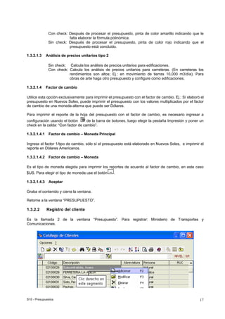 S10 - Presupuestos 17
Con check: Después de procesar el presupuesto, pinta de color amarillo indicando que le
falta elaborar la fórmula polinómica.
Sin check: Después de procesar el presupuesto, pinta de color rojo indicando que el
presupuesto está concluido.
1.3.2.1.3 Análisis de precios unitarios tipo 2
Sin check: Calcula los análisis de precios unitarios para edificaciones.
Con check: Calcula los análisis de precios unitarios para carreteras. (En carreteras los
rendimientos son altos; Ej.: en movimiento de tierras 10,000 m3/día). Para
obras de arte haga otro presupuesto y configure como edificaciones.
1.3.2.1.4 Factor de cambio
Utilice esta opción exclusivamente para imprimir el presupuesto con el factor de cambio. Ej.: Sí elaboró el
presupuesto en Nuevos Soles, puede imprimir el presupuesto con los valores multiplicados por el factor
de cambio de una moneda alterna que puede ser Dólares.
Para imprimir el reporte de la hoja del presupuesto con el factor de cambio, es necesario ingresar a
configuración usando el botón de la barra de botones, luego elegir la pestaña Impresión y poner un
check en la celda: “Con factor de cambio”.
1.3.2.1.4.1 Factor de cambio – Moneda Principal
Ingrese el factor 1/tipo de cambio, sólo sí el presupuesto está elaborado en Nuevos Soles, e imprimir el
reporte en Dólares Americanos.
1.3.2.1.4.2 Factor de cambio – Moneda
Es el tipo de moneda elegida para imprimir los reportes de acuerdo al factor de cambio, en este caso
$US. Para elegir el tipo de moneda use el botón .
1.3.2.1.4.3 Aceptar
Graba el contenido y cierra la ventana.
Retorne a la ventana “PRESUPUESTO”.
1.3.2.2 Registro del cliente
Es la llamada 2 de la ventana “Presupuesto”. Para registrar: Ministerio de Transportes y
Comunicaciones.
 