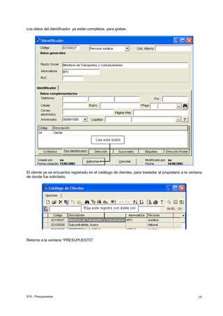 S10 - Presupuestos 19
Los datos del identificador ya están completos, para grabar,
El cliente ya se encuentra registrado en el catálogo de clientes, para trasladar al propietario a la ventana
de donde fue solicitado.
Retorne a la ventana “PRESUPUESTO”.
 