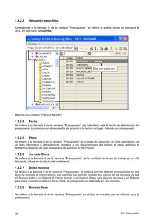 S10 - Presupuestos20
1.3.2.3 Ubicación geográfica
Corresponde a la llamada 3: de la ventana “Presupuesto”, se refiere al distrito donde se ejecutará la
obra, en este caso Urubamba.
Retorne a la ventana “PRESUPUESTO”
1.3.2.4 Fecha
Se refiere a la llamada 4 de la ventana “Presupuesto”, del calendario elija la fecha de elaboración del
presupuesto, los precios son almacenados de acuerdo a la fecha y el lugar. Además por presupuesto.
1.3.2.5 Plazo
Se refiere a la llamada 5 de la ventana “Presupuesto” es el plazo de ejecución, en días calendarios, es
un dato informativo y generalmente obedece a los requerimientos del cliente; el plazo definitivo lo
tendremos después de usar el diagrama de Gantt en el MS Project.
1.3.2.6 Jornada Diaria
Se refiere a la llamada 6 de la ventana “Presupuesto”, es la cantidad de horas de trabajo en un día
laborable, influye en el cálculo del rendimiento.
1.3.2.7 Doble moneda
Se refiere a la llamada 7 de la ventana “Presupuesto”, el sistema permite elaborar presupuestos en dos
tipos de moneda al mismo tiempo, eso significa que permite ingresar los precios de los recursos ya sea
en Nuevos Soles y en Dólares al mismo tiempo, o en Nuevos Soles para algunos recursos y en Dólares
para otros. Cuando la celda no tiene check, el presupuesto es elaborado en una moneda.
1.3.2.8 Moneda Base
Se refiere a la llamada 8 de la ventana “Presupuesto” es el tipo de moneda que se utilizará para el
presupuesto.
 