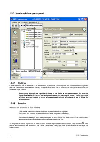 S10 - Presupuestos22
1.3.3 Nombre del subpresupuesto
1.3.3.1 Histórico
Celda marcada con la llamada a, es informativa, cuando se usa la opción de “Modificar fecha/lugar no
precios” el sistema guarda estos datos y muestra al usuario, con la finalidad de recuperar la información
para ese lugar y fecha.
Importante: Cuando se cambia de lugar o de fecha a un presupuesto, los precios
tomarán el valor de cero. Para restaurar los precios, cambie de lugar y de fecha donde
sí tiene precios, luego procese el presupuesto desde el escenario de la Hoja del
presupuesto.
1.3.3.2 Logotipo
Marcado con la llamada b, en la ventana
Con check: Es cuando tiene asignado el presupuesto un logotipo.
Sin check: Es cuando el presupuesto no tiene asignado un logotipo.
Para asignar logotipo a un presupuesto en el árbol, haga clic derecho sobre el presupuesto
y previamente en el catálogo registre y luego use doble clic.
Sí después de haber registrado el presupuesto, realiza algún cambio en los datos, use el botón para
grabar el contenido del escenario de Datos Generales. Después pase al escenario de la Hoja del
Presupuesto.
 