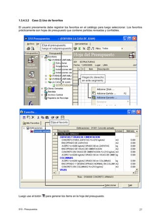 S10 - Presupuestos 27
1.3.4.3.2 Caso 2) Uso de favoritos
El usuario previamente debe registrar los favoritos en el catálogo para luego seleccionar. Los favoritos
prácticamente son hojas de presupuesto que contiene partidas revisadas y confiables.
Luego use el botón para generar los ítems en la hoja del presupuesto.
 