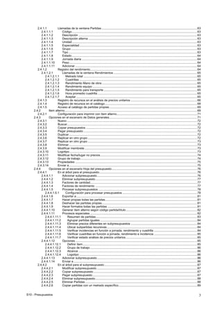 S10 - Presupuestos 3
2.4.1.1 Llamadas de la ventana Partidas ...................................................................................................................63
2.4.1.1.1 Código.......................................................................................................................................................63
2.4.1.1.2 Descripción ...............................................................................................................................................63
2.4.1.1.3 Descripción alterna ...................................................................................................................................63
2.4.1.1.4 Unidad.......................................................................................................................................................63
2.4.1.1.5 Especialidad..............................................................................................................................................63
2.4.1.1.6 Grupo ........................................................................................................................................................63
2.4.1.1.7 Tipo ...........................................................................................................................................................63
2.4.1.1.8 Estado .......................................................................................................................................................64
2.4.1.1.9 Jornada diaria ...........................................................................................................................................64
2.4.1.1.10 Peso ..........................................................................................................................................................64
2.4.1.1.11 Adicionar ...................................................................................................................................................64
2.4.1.2 Registro del rendimiento.................................................................................................................................64
2.4.1.2.1 Llamadas de la ventana Rendimientos.....................................................................................................65
2.4.1.2.1.1 Metrado total .........................................................................................................................................65
2.4.1.2.1.2 Cuadrillas ..............................................................................................................................................65
2.4.1.2.1.3 Rendimiento Mano de obra...................................................................................................................65
2.4.1.2.1.4 Rendimiento equipo ..............................................................................................................................65
2.4.1.2.1.5 Rendimiento para transporte.................................................................................................................65
2.4.1.2.1.6 Hora promedio cuadrilla ........................................................................................................................65
2.4.1.2.1.7 Aceptar ..................................................................................................................................................65
2.4.1.3 Registro de recursos en el análisis de precios unitarios ................................................................................66
2.4.1.4 Registro de recursos en el catálogo...............................................................................................................68
2.4.1.5 Acceso al catálogo de partidas propias..........................................................................................................69
2.4.2 Item alterno................................................................................................................................................................69
2.4.2.1 Configuración para imprimir con ítem alterno.................................................................................................71
2.4.3 Opciones en el escenario de Datos generales..........................................................................................................71
2.4.3.1 Nuevo .............................................................................................................................................................72
2.4.3.2 Buscar.............................................................................................................................................................72
2.4.3.3 Copiar presupuestos ......................................................................................................................................72
2.4.3.4 Pegar presupuesto .........................................................................................................................................72
2.4.3.5 Duplicar...........................................................................................................................................................72
2.4.3.6 Replicar en otro grupo ....................................................................................................................................72
2.4.3.7 Replicar en otro grupo ....................................................................................................................................73
2.4.3.8 Eliminar...........................................................................................................................................................73
2.4.3.9 Modificar membrete........................................................................................................................................73
2.4.3.10 Logotipo..........................................................................................................................................................73
2.4.3.11 Modificar fecha/lugar no precios.....................................................................................................................74
2.4.3.12 Grupo de trabajo.............................................................................................................................................74
2.4.3.13 Propiedades ...................................................................................................................................................75
2.4.3.14 Enviar a...........................................................................................................................................................75
2.4.4 Opciones en el escenario Hoja del presupuesto.......................................................................................................76
2.4.4.1 En el árbol para el presupuesto......................................................................................................................76
2.4.4.1.1 Adicionar subpresupuesto.........................................................................................................................76
2.4.4.1.2 Eliminar subpresupuesto...........................................................................................................................77
2.4.4.1.3 Factores de cantidad.................................................................................................................................77
2.4.4.1.4 Factores de rendimiento ...........................................................................................................................77
2.4.4.1.5 Procesar subpresupuestos .......................................................................................................................78
2.4.4.1.5.1 Configuración para procesar presupuestos ..........................................................................................78
2.4.4.1.6 Exportar a..................................................................................................................................................81
2.4.4.1.7 Hacer propias todas las partidas...............................................................................................................81
2.4.4.1.8 Deshacer las partidas propias...................................................................................................................81
2.4.4.1.9 Hacer formatos todas las partidas ............................................................................................................81
2.4.4.1.10 Generar ítem alterno según código partida/título......................................................................................82
2.4.4.1.11 Procesos especiales .................................................................................................................................82
2.4.4.1.11.1 Resumen de partidas..........................................................................................................................83
2.4.4.1.11.2 Agrupar partidas iguales .....................................................................................................................84
2.4.4.1.11.3 Eliminar precios diferentes en subpresupuestos ................................................................................84
2.4.4.1.11.4 Ubicar subpartidas recursivas.............................................................................................................84
2.4.4.1.11.5 Verificar incidencias en función a jornada, rendimiento y cuadrilla ....................................................84
2.4.4.1.11.6 Verificar cuadrillas en función a jornada, rendimiento e incidencia ....................................................85
2.4.4.1.11.7 Verificar estado análisis de precios unitarios......................................................................................85
2.4.4.1.12 Opciones ...................................................................................................................................................85
2.4.4.1.12.1 Definir ítem..........................................................................................................................................85
2.4.4.1.12.2 Grupo de trabajo .................................................................................................................................86
2.4.4.1.12.3 Alcance ...............................................................................................................................................86
2.4.4.1.12.4 Logotipo ..............................................................................................................................................86
2.4.4.1.13 Adicionar subpresupuesto.........................................................................................................................86
2.4.4.1.14 Enviar a .....................................................................................................................................................86
2.4.4.2 En el árbol para el subpresupuesto................................................................................................................87
2.4.4.2.1 Modificar subpresupuesto .........................................................................................................................87
2.4.4.2.2 Copiar subpresupuesto .............................................................................................................................87
2.4.4.2.3 Pegar subpresupuesto ..............................................................................................................................87
2.4.4.2.4 Eliminar subpresupuesto...........................................................................................................................88
2.4.4.2.5 Eliminar Partidas .......................................................................................................................................88
2.4.4.2.6 Copiar partidas con un metrado específico...............................................................................................89
 