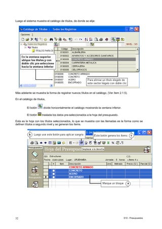 S10 - Presupuestos32
Luego el sistema muestra el catálogo de títulos, de donde se elije:
Más adelante se muestra la forma de registrar nuevos títulos en el catálogo. (Ver ítem 2.1.5).
En el catálogo de títulos,
El botón divide horizontalmente el catálogo mostrando la ventana inferior.
El botón traslada los datos pre-seleccionados a la hoja del presupuesto.
Esta es la hoja con los títulos seleccionados, lo que se muestra con las llamadas es la forma como se
definen títulos a segundo nivel y se generan los ítems.
 