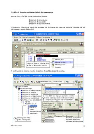 S10 - Presupuestos 33
1.3.4.3.4.3 Insertar partidas en la hoja del presupuesto
Para el título CONCRETO, se insertará las partidas
Encofrado de cimentación
Encofrado de elevación
Encofrado de superestructura
(Comentario: Cuando se instala del software del S10 tiene una base de datos de consulta con las
partidas para seguir el ejemplo.)
A continuación el sistema muestra el catálogo de partidas de donde se elige,
 