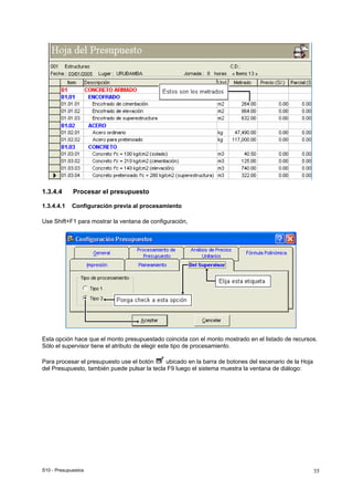 S10 - Presupuestos 35
1.3.4.4 Procesar el presupuesto
1.3.4.4.1 Configuración previa al procesamiento
Use Shift+F1 para mostrar la ventana de configuración,
Esta opción hace que el monto presupuestado coincida con el monto mostrado en el listado de recursos.
Sólo el supervisor tiene el atributo de elegir este tipo de procesamiento.
Para procesar el presupuesto use el botón ubicado en la barra de botones del escenario de la Hoja
del Presupuesto, también puede pulsar la tecla F9 luego el sistema muestra la ventana de diálogo:
 