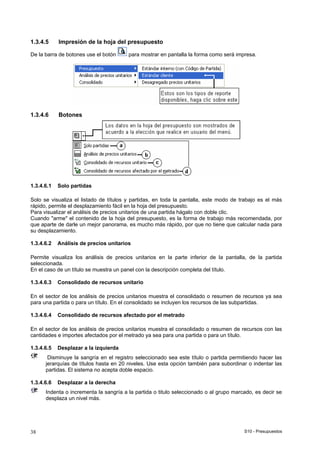 S10 - Presupuestos38
1.3.4.5 Impresión de la hoja del presupuesto
De la barra de botones use el botón para mostrar en pantalla la forma como será impresa.
1.3.4.6 Botones
1.3.4.6.1 Solo partidas
Solo se visualiza el listado de títulos y partidas, en toda la pantalla, este modo de trabajo es el más
rápido, permite el desplazamiento fácil en la hoja del presupuesto.
Para visualizar el análisis de precios unitarios de una partida hágalo con doble clic.
Cuando "arme" el contenido de la hoja del presupuesto, es la forma de trabajo más recomendada, por
que aparte de darle un mejor panorama, es mucho más rápido, por que no tiene que calcular nada para
su desplazamiento.
1.3.4.6.2 Análisis de precios unitarios
Permite visualiza los análisis de precios unitarios en la parte inferior de la pantalla, de la partida
seleccionada.
En el caso de un título se muestra un panel con la descripción completa del título.
1.3.4.6.3 Consolidado de recursos unitario
En el sector de los análisis de precios unitarios muestra el consolidado o resumen de recursos ya sea
para una partida o para un título. En el consolidado se incluyen los recursos de las subpartidas.
1.3.4.6.4 Consolidado de recursos afectado por el metrado
En el sector de los análisis de precios unitarios muestra el consolidado o resumen de recursos con las
cantidades e importes afectados por el metrado ya sea para una partida o para un título.
1.3.4.6.5 Desplazar a la izquierda
Disminuye la sangría en el registro seleccionado sea este título o partida permitiendo hacer las
jerarquías de títulos hasta en 20 niveles. Use esta opción también para subordinar o indentar las
partidas. El sistema no acepta doble espacio.
1.3.4.6.6 Desplazar a la derecha
Indenta o incrementa la sangría a la partida o titulo seleccionado o al grupo marcado, es decir se
desplaza un nivel más.
 