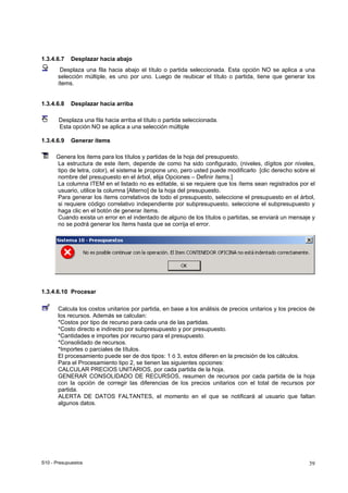 S10 - Presupuestos 39
1.3.4.6.7 Desplazar hacia abajo
Desplaza una fila hacia abajo el título o partida seleccionada. Esta opción NO se aplica a una
selección múltiple, es uno por uno. Luego de reubicar el título o partida, tiene que generar los
ítems.
1.3.4.6.8 Desplazar hacia arriba
Desplaza una fila hacia arriba el título o partida seleccionada.
Esta opción NO se aplica a una selección múltiple
1.3.4.6.9 Generar ítems
Genera los ítems para los títulos y partidas de la hoja del presupuesto.
La estructura de este ítem, depende de como ha sido configurado, (niveles, dígitos por niveles,
tipo de letra, color), el sistema le propone uno, pero usted puede modificarlo [clic derecho sobre el
nombre del presupuesto en el árbol, elija Opciones – Definir ítems.]
La columna ITEM en el listado no es editable, si se requiere que los ítems sean registrados por el
usuario, utilice la columna [Alterno] de la hoja del presupuesto.
Para generar los ítems correlativos de todo el presupuesto, seleccione el presupuesto en el árbol,
si requiere código correlativo independiente por subpresupuesto, seleccione el subpresupuesto y
haga clic en el botón de generar ítems.
Cuando exista un error en el indentado de alguno de los títulos o partidas, se enviará un mensaje y
no se podrá generar los ítems hasta que se corrija el error.
1.3.4.6.10 Procesar
Calcula los costos unitarios por partida, en base a los análisis de precios unitarios y los precios de
los recursos. Además se calculan:
*Costos por tipo de recurso para cada una de las partidas.
*Costo directo e indirecto por subpresupuesto y por presupuesto.
*Cantidades e importes por recurso para el presupuesto.
*Consolidado de recursos.
*Importes o parciales de títulos.
El procesamiento puede ser de dos tipos: 1 ó 3, estos difieren en la precisión de los cálculos.
Para el Procesamiento tipo 2, se tienen las siguientes opciones:
CALCULAR PRECIOS UNITARIOS, por cada partida de la hoja.
GENERAR CONSOLIDADO DE RECURSOS, resumen de recursos por cada partida de la hoja
con la opción de corregir las diferencias de los precios unitarios con el total de recursos por
partida.
ALERTA DE DATOS FALTANTES, el momento en el que se notificará al usuario que faltan
algunos datos.
 