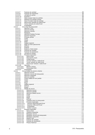 S10 - Presupuestos4
2.4.4.2.7 Factores de cantidad .................................................................................................................................89
2.4.4.2.8 Factores de rendimiento............................................................................................................................89
2.4.4.2.9 Jornada por partida ...................................................................................................................................89
2.4.4.2.10 Exportar a ..................................................................................................................................................89
2.4.4.2.11 Hacer propias todas las partidas ...............................................................................................................89
2.4.4.2.12 Deshacer las partidas propias ...................................................................................................................90
2.4.4.2.13 Hacer formatos todas las partidas.............................................................................................................90
2.4.4.2.14 Desvincular metrados de celda Excel .......................................................................................................90
2.4.4.2.15 Tomar metrados de celda Excel................................................................................................................91
2.4.4.2.16 Propiedades ..............................................................................................................................................91
2.4.4.3 En la hoja del presupuesto .............................................................................................................................91
2.4.4.3.1 Adicionar Título..........................................................................................................................................92
2.4.4.3.2 Adicionar Partida .......................................................................................................................................92
2.4.4.3.3 Adicionar Favorito......................................................................................................................................92
2.4.4.3.4 Reasignar ..................................................................................................................................................92
2.4.4.3.5 Adicionar Partidas Formato .......................................................................................................................93
2.4.4.3.6 Importar hoja Excel....................................................................................................................................93
2.4.4.3.7 Procesar partida ........................................................................................................................................95
2.4.4.3.8 Cortar.........................................................................................................................................................95
2.4.4.3.9 Copiar ........................................................................................................................................................95
2.4.4.3.10 Pegar .........................................................................................................................................................96
2.4.4.3.11 Pegado especial ........................................................................................................................................96
2.4.4.3.12 Pegar de otras aplicaciones ......................................................................................................................96
2.4.4.3.13 Eliminar......................................................................................................................................................97
2.4.4.3.14 Duplicar......................................................................................................................................................98
2.4.4.3.15 Duplicar y hacer propio..............................................................................................................................98
2.4.4.3.16 Factores de cantidad .................................................................................................................................98
2.4.4.3.17 Factores de rendimiento............................................................................................................................98
2.4.4.3.18 Jornada por Partida ...................................................................................................................................98
2.4.4.3.19 Procesos especiales..................................................................................................................................98
2.4.4.3.19.1 Hacer propio........................................................................................................................................98
2.4.4.3.19.2 Descripción propia...............................................................................................................................99
2.4.4.3.19.3 Unidad propia ....................................................................................................................................100
2.4.4.3.19.4 Vincular metrado a celda Excel.........................................................................................................101
2.4.4.3.19.5 Tomar metrado de celda Excel..........................................................................................................101
2.4.4.3.19.6 Desvincular metrado a celda Excel ...................................................................................................102
2.4.4.3.20 Opciones..................................................................................................................................................102
2.4.4.3.20.1 Mostrar campos.................................................................................................................................102
2.4.4.3.20.2 Personalizar Grid...............................................................................................................................102
2.4.4.3.21 Propiedades ............................................................................................................................................102
2.4.4.4 En los análisis de precios unitarios...............................................................................................................103
2.4.4.4.1 Adicionar recurso.....................................................................................................................................104
2.4.4.4.2 Adicionar recurso del presupuesto ..........................................................................................................104
2.4.4.4.3 Adicionar subpartida................................................................................................................................104
2.4.4.4.4 Adicionar plantilla ....................................................................................................................................104
2.4.4.4.5 Copiar análisis de otra partida.................................................................................................................105
2.4.4.4.6 Copiar ......................................................................................................................................................105
2.4.4.4.7 Cortar.......................................................................................................................................................105
2.4.4.4.8 Pegar .......................................................................................................................................................105
2.4.4.4.9 Pegado especial ......................................................................................................................................106
2.4.4.4.10 Eliminar....................................................................................................................................................106
2.4.4.4.11 Estado......................................................................................................................................................107
2.4.4.4.12 Detalle de precios....................................................................................................................................108
2.4.4.4.12.1 Adicionar recurso...............................................................................................................................109
2.4.4.4.12.2 Adicionar plantilla ..............................................................................................................................109
2.4.4.4.12.3 Adicionar detalle recurso...................................................................................................................109
2.4.4.4.12.4 Copiar................................................................................................................................................109
2.4.4.4.12.5 Cortar.................................................................................................................................................109
2.4.4.4.12.6 Pegar.................................................................................................................................................109
2.4.4.4.12.7 Eliminar..............................................................................................................................................110
2.4.4.4.12.8 Trasladar precio al presupuesto........................................................................................................110
2.4.4.4.12.9 Procesos especiales..........................................................................................................................110
2.4.4.4.12.10 Importar desde Microsoft Excel.......................................................................................................110
2.4.4.4.12.11 Exportar a Microsoft Excel ..............................................................................................................110
2.4.4.4.12.12 Propiedades ....................................................................................................................................110
2.4.4.4.12.13 Mostrar campos...............................................................................................................................110
2.4.4.4.13 Procesos especiales................................................................................................................................110
2.4.4.4.13.1 Hacer propio......................................................................................................................................111
2.4.4.4.13.2 Clasificar subpartida..........................................................................................................................111
2.4.4.4.13.3 Reasignar recurso .............................................................................................................................112
2.4.4.4.13.4 Reasignar recurso del presupuesto...................................................................................................112
2.4.4.4.13.5 Reasignar subpartida ........................................................................................................................112
2.4.4.4.13.6 Reparto total......................................................................................................................................112
2.4.4.4.13.7 Factores de cantidad.........................................................................................................................112
2.4.4.4.13.8 Factores de rendimiento....................................................................................................................112
2.4.4.4.13.9 Precios históricos ..............................................................................................................................112
 