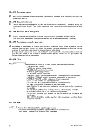 S10 - Presupuestos40
1.3.4.6.11 Recursos y precios
Esta opción muestra el listado de recursos y subpartidas utilizados en el subpresupuesto con sus
respectivos precios.
1.3.4.6.12 Calcular incidencias
Calcula el porcentaje de incidencia de cada uno de los títulos o partidas con respecto al total del
presupuesto (costo directo). Para ver los resultados, haga visible el campo correspondiente a % de
inc.
1.3.4.6.13 Resultado Pie de Presupuesto
Muestra el detalle del costo indirecto para el subpresupuesto, esto según el diseño del pie.
En el reporte del presupuesto esto mismo aparecerá al final del listado de títulos y partidas.
1.3.4.6.14 Recursos con parciales igual a cero
Al procesar el presupuesto el sistema verifica que no falte datos dentro de los análisis de precios
unitarios. Cuando falta, muestra un listado de partidas con sus respectivos análisis de precios
unitarios. El usuario tiene que buscar el recurso al que le faltan datos.
Sí no procesa el presupuesto puede pulsar el botón, para visualizar los recursos que tienen cantidad
igual a CERO dentro de los análisis de precios unitarios de una partida, una vez que ingrese los
datos vuelva a procesar el presupuesto.
1.3.4.6.15 Filtro
Permite filtrar el listado de títulos o partidas por criterios pre-definidos.
Explicamos cada criterio:
TODOS, por defecto, todo el listado.
TITULOS, títulos, en todos los niveles.
PARTIDAS, partidas (generales).
ESTIMADOS, partidas estimadas.
PARTIDAS CATALOGO, partidas generales y estimadas) que no son propias.
PARTIDAS PROPIAS, partidas propias del presupuesto en elaboración.
PARTIDAS AJENAS, partidas propias de otros presupuestos.
CON FACTOR, partidas con factor de cantidad.
FACTOR APLICADO, partidas con factor de cantidad aplicado.
SIN ANALISIS, partidas sin análisis de precios unitarios.
ANALISIS COPIA, partidas cuyo análisis de precios unitarios fue copiado de
otra partida.
SIN REVISION, partidas cuyo análisis aún no ha sido revisado o auditado.
REVISADO, partidas que ya han sido revisados y cerrados.
PROTEGIDO, partidas cuyo análisis de precios unitarios ya no puede ser
modificado.
CON VINCULO EXCEL, partidas que han sido vinculados a una hoja Excel
para tomar metrados.
1.3.4.6.16 Nivel
Permite filtrar el listado de títulos o partidas por niveles.
Se muestran en listado aquellos títulos y partidas hasta un nivel específico.
Con la opción * (asterisco) se muestran todos los niveles.
 