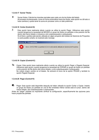 S10 - Presupuestos 41
1.3.4.6.17 Sumar Títulos
Sumar títulos: Calcula los importes parciales para cada uno de los títulos del listado
Al procesar el presupuesto, suma en forma automática hacia los títulos, esta opción es útil solo si
hace cambios y quiere tener la suma sin procesar como un dato preliminar.
1.3.4.6.18 Cortar (Control+X)
Esta opción tiene realmente efecto cuando se utiliza la opción Pegar. Utilizamos esta opción
cuando tengamos la necesidad de MOVER un grupo de títulos y/o partidas a otra posición de fila
dentro del mismo listado o inclusive a otro subpresupuesto o presupuesto.
Si el título o partida está siendo utilizada en algún proyecto del módulo de Gerencia de Proyectos
no será posible cortarlo, le mostrará este mensaje
1.3.4.6.19 Copiar (Control+C)
Copiar: Esta opción tiene realmente efecto cuando se utiliza la opción Pegar o Pegado Especial.
Utilizamos esta opción cuando tengamos la necesidad de COPIAR un grupo de títulos y/o partidas
a otra posición de fila dentro del mismo listado, a otro subpresupuesto o presupuesto.
No notará ningún cambio en el listado. Se activará el icono de la opción PEGAR y también la
opción Pegado Especial.
1.3.4.6.20 Pegar (Control+V)
Pegar: Esta opción está disponible después de haber utilizado la opción Cortar o Copiar. Inserta
un grupo de títulos y/o partidas en una la fila inmediata inferior donde está el cursor, dentro del
mismo listado, otro subpresupuesto o presupuesto.
Antes de "pegar" partidas es importante verificar la configuración, específicamente las opciones para
hacer propias las partidas
 