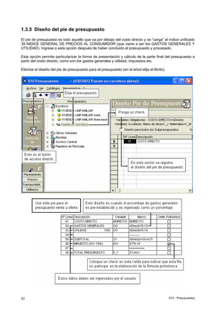S10 - Presupuestos42
1.3.5 Diseño del pie de presupuesto
El pie de presupuesto es todo aquello que va por debajo del costo directo y se “carga” al índice unificado
39 INDICE GENERAL DE PRECIOS AL CONSUMIDOR (que viene a ser los GASTOS GENERALES Y
UTILIDAD). Ingrese a esta opción después de haber concluido el presupuesto y procesado.
Esta opción permite particularizar la forma de presentación y cálculo de la parte final del presupuesto a
partir del costo directo, como son los gastos generales y utilidad, impuestos etc.
Efectúe el diseño del pie de presupuesto para el presupuesto (en el árbol elija el librito).
 