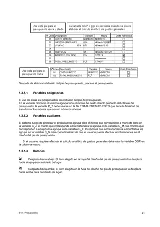 S10 - Presupuestos 43
Después de elaborar el diseño del pie de presupuesto, procese el presupuesto.
1.3.5.1 Variables obligatorias
El uso de estas es indispensable en el diseño del pie de presupuesto.
En la variable nDirecto el sistema agrupa todo el monto del costo directo producto del cálculo del
presupuesto, la variable P_T debe usarse en la fila TOTAL PRESUPUESTO que tiene la finalidad de
transformar los montos que son en números a letras.
1.3.5.2 Variables auxiliares
El sistema luego de procesar el presupuesto agrupa todo el monto que corresponde a mano de obra en
la variable C_J, el monto que corresponde a los materiales lo agrupa en la variable C_M, los montos que
corresponden a equipos los agrupa en la variable C_E, los montos que corresponden a subcontratos los
agrupa en la variable C_S esto con la finalidad de que el usuario pueda efectuar combinaciones en el
diseño del pie de presupuesto.
Sí el usuario requiere efectuar el cálculo analítico de gastos generales debe usar la variable GGP en
la columna macro.
1.3.5.3 Botones
Desplaza hacia abajo: El ítem elegido en la hoja del diseño del pie de presupuesto los desplaza
hacia abajo para cambiarlo de lugar.
Desplaza hacia arriba: El ítem elegido en la hoja del diseño del pie de presupuesto lo desplaza
hacia arriba para cambiarlo de lugar.
 