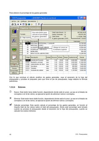 S10 - Presupuestos48
Para obtener el porcentaje de los gastos generales
Con lo que concluye el cálculo analítico de gastos generales, vaya al escenario de la hoja del
presupuesto y procese el prepuesto para que tome el pie de presupuesto, luego elabore la fórmula
polinómica.
1.3.6.4 Botones
Nuevo: Este botón tiene doble función, dependiendo donde está el cursor, ya sea en el listado de
conceptos o en el de rubros, se ejecuta la opción de adicionar rubros o conceptos.
Eliminar: Este botón tiene doble función, dependiendo donde está el cursor, ya sea en el listado de
conceptos o en el de rubros, se ejecuta la opción de eliminar rubros o conceptos.
Calcular porcentaje: Esta opción calcula el porcentaje de los gastos generales, en función al
importe total de los rubros sobre el total del presupuesto. Ahora este porcentaje será tomado
cuando se procese el presupuesto desde el escenario de la hoja del presupuesto, cuando se
calculan los costos indirectos.
 