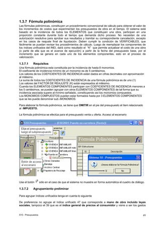 S10 - Presupuestos 49
1.3.7 Fórmula polinómica
Las fórmulas polinómicas, constituyen un procedimiento convencional de cálculo para obtener el valor de
los incrementos de costos que experimentan los presupuestos de obra en el tiempo. El sistema está
basado en la incidencia de todos los ELEMENTOS que constituyen una obra, participan en una
proporción constante durante todo el tiempo que demanda dicho proceso. No necesitan de una
autorización resolutiva para aprobar sus resultados y tramitar su correspondiente cancelación, excepto
en los casos de reajuste final de liquidación. Deben cumplir la condición de VERIFICABLES, que
fácilmente se puedan revisar los procedimientos de cálculo. Luego de reemplazar los componentes de
los índices unificados del INEI, dará como resultado el “K” que permite actualizar el costo de una obra
(o parte de ella que es el avance de ejecución) a partir de la fecha del presupuesto base, por el
incremento que se genera en cada uno de los elementos componentes, esto en el proceso de
valorización.
1.3.7.1 Requisitos
Una fórmula polinómica esta constituida por la incidencia de hasta 8 monomios.
El coeficiente de incidencia mínimo de un monomio es de 5 centésimos.
Los valores de los COEFICIENTES DE INCIDENCIA están dados en cifras decimales con aproximación
al milésimo.
La suma de todos los COEFICIENTES DE INCIDENCIA de una fórmula polinómica es de uno (1)
Los valores del FACTOR DE REAJUSTE (K) están expresados al milésimo.
Cuando los ELEMENTOS COMPONENTES participan con COEFICIENTES DE INCIDENCIA menores a
los 5 centésimos, se pueden agrupar con otros ELEMENTOS COMPONENTES de tal forma que su
incidencia asociada supere al mínimo señalado, constituyendo así los monomios compuestos.
Los MONOMIOS COMPUESTOS pueden estar formados hasta por 3 ELEMENTOS COMPONENTES
que se les puede denominar sub.-MONOMIOS.
Para elaborar la fórmula polinómica, se tiene que OMITIR en el pie del presupuesto el ítem relacionado
al IMPUESTO.
La fórmula polinómica se efectúa para el presupuesto venta u oferta. Acceso al escenario
Use el botón sólo en el caso de que el sistema no muestre en forma automática el cuadro de diálogo.
1.3.7.2 Agrupamiento preliminar
Para agrupar índices unificados tenga en cuenta lo siguiente
De preferencia no agrupe el índice unificado 47 que corresponde a mano de obra incluido leyes
sociales, tampoco el 39 que es el índice general de precios al consumidor y viene a ser los gastos
 